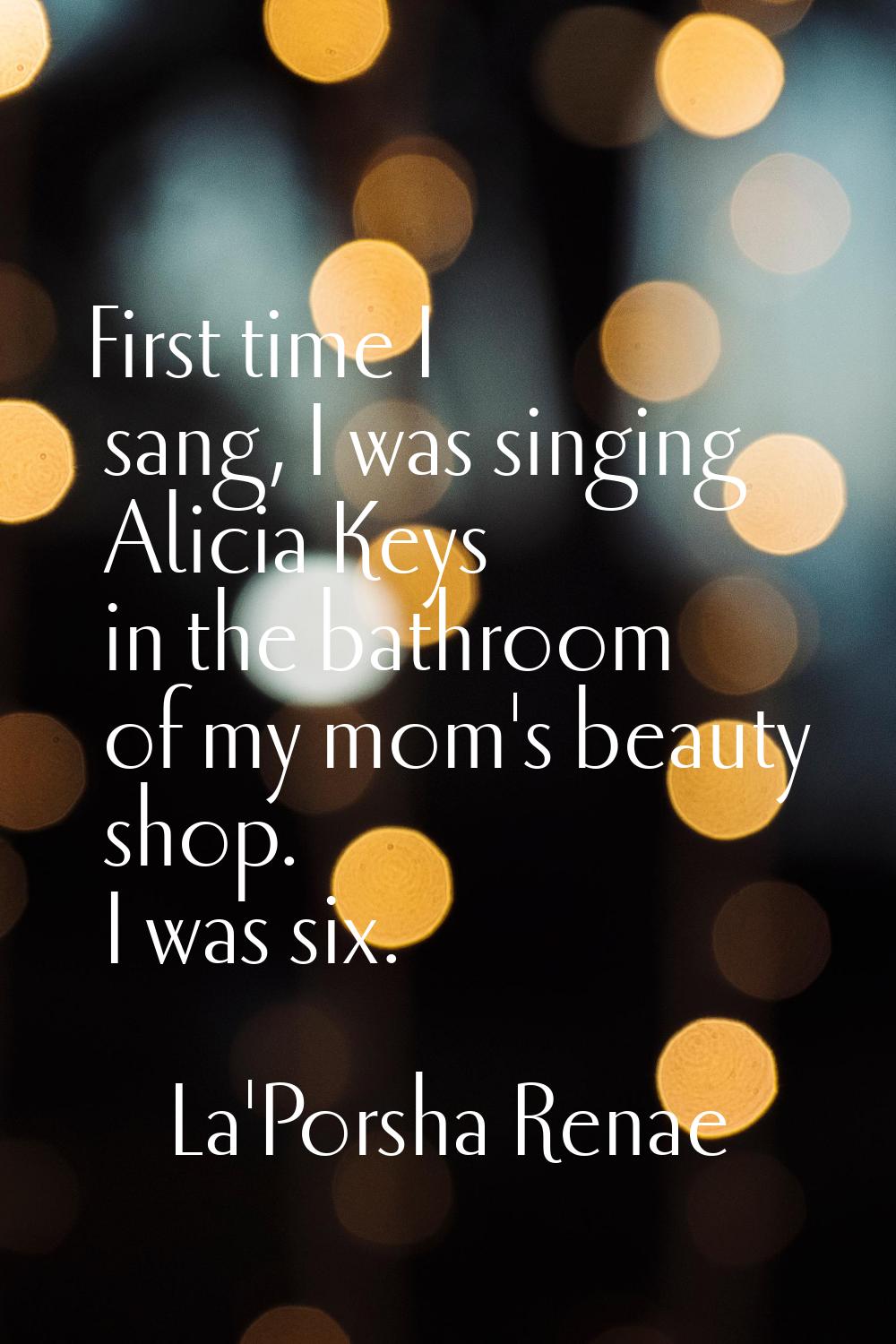 First time I sang, I was singing Alicia Keys in the bathroom of my mom's beauty shop. I was six.