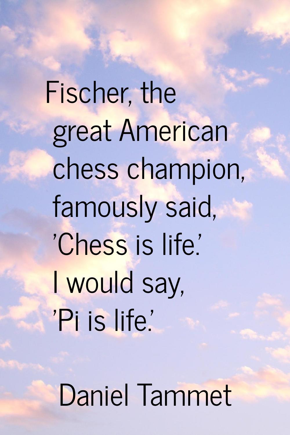 Fischer, the great American chess champion, famously said, 'Chess is life.' I would say, 'Pi is lif
