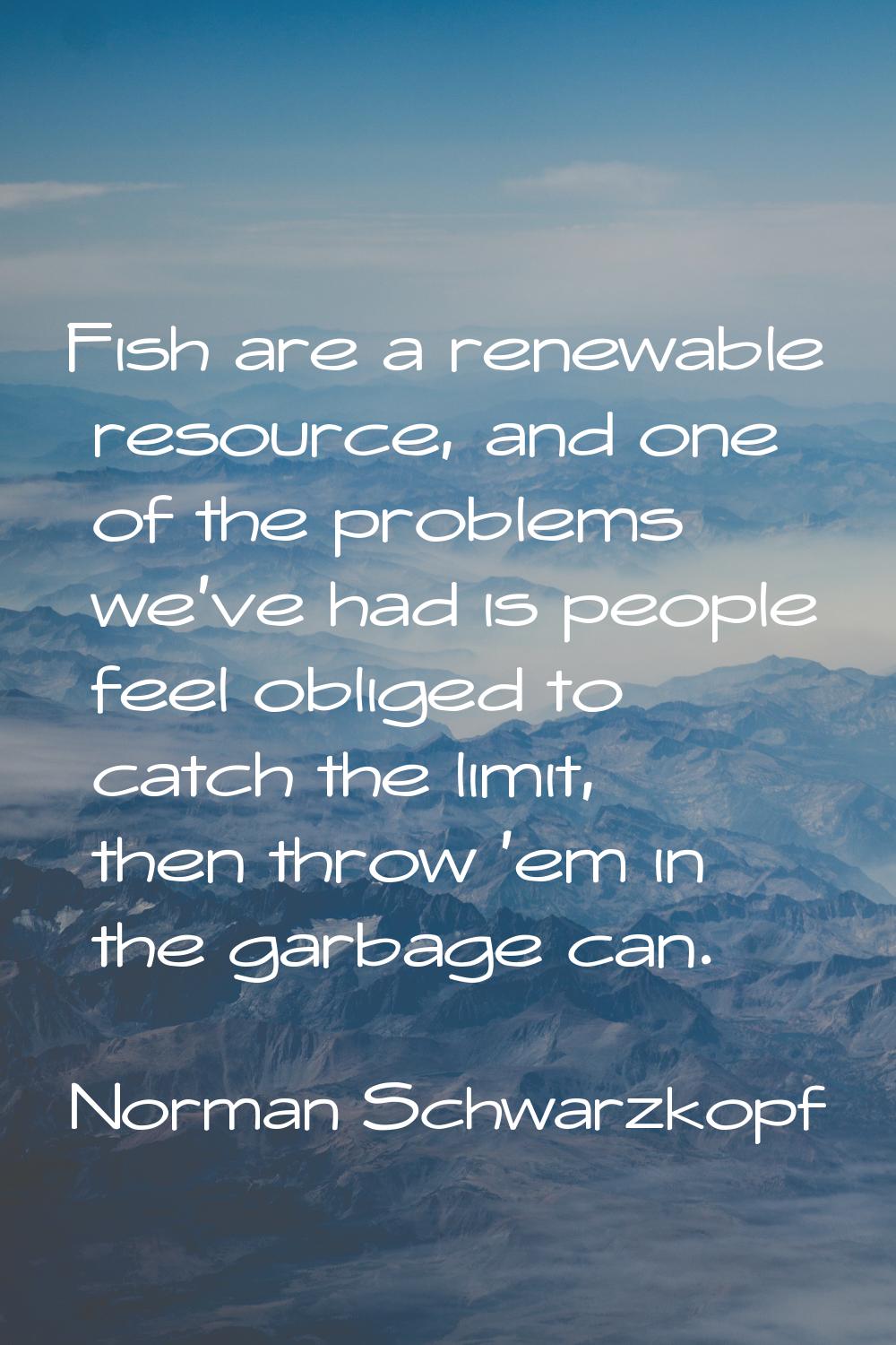 Fish are a renewable resource, and one of the problems we've had is people feel obliged to catch th