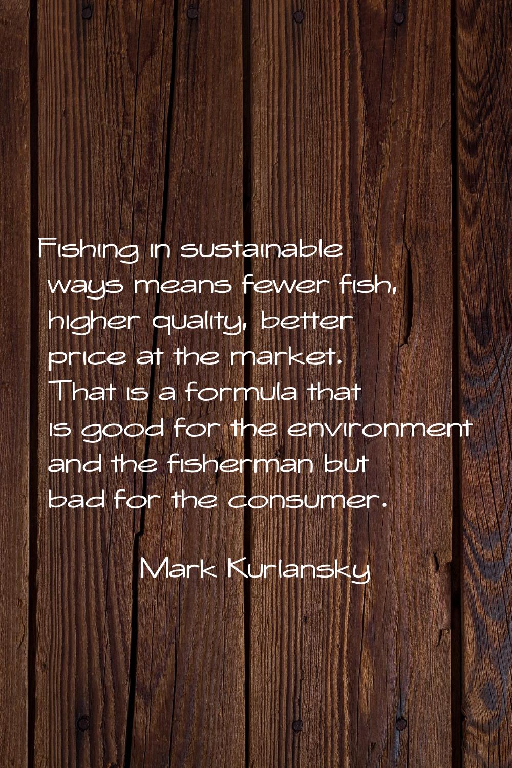 Fishing in sustainable ways means fewer fish, higher quality, better price at the market. That is a