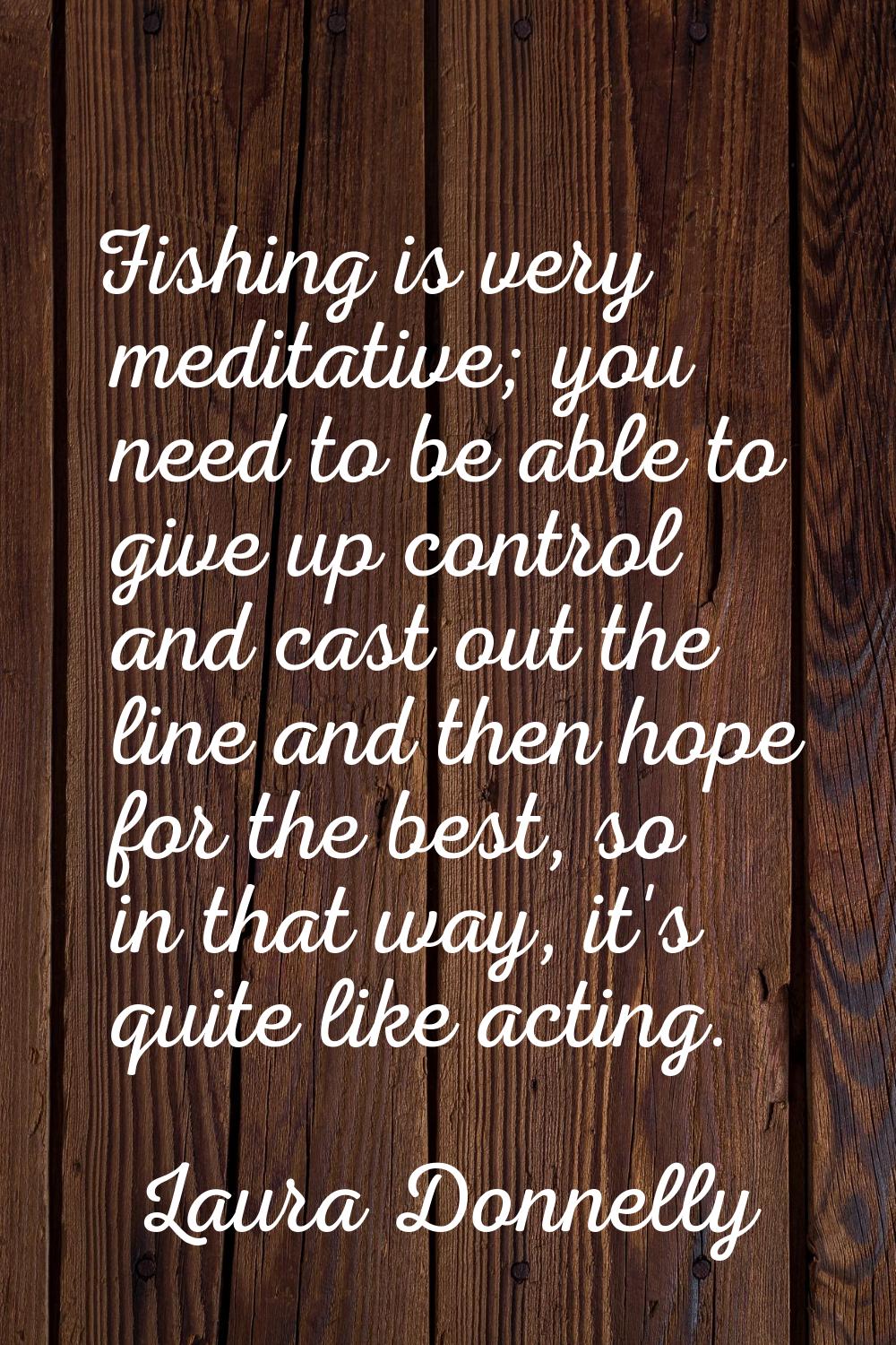 Fishing is very meditative; you need to be able to give up control and cast out the line and then h