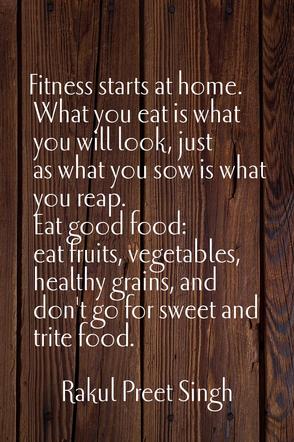 Fitness starts at home. What you eat is what you will look, just as what you sow is what you reap. 