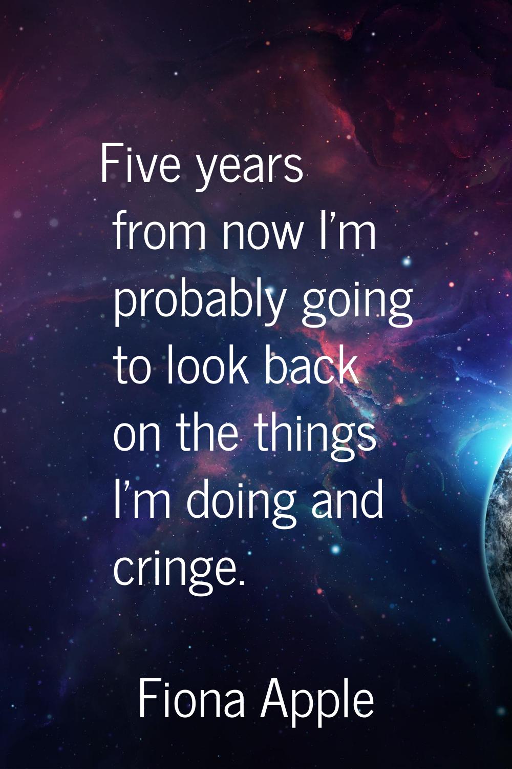 Five years from now I'm probably going to look back on the things I'm doing and cringe.