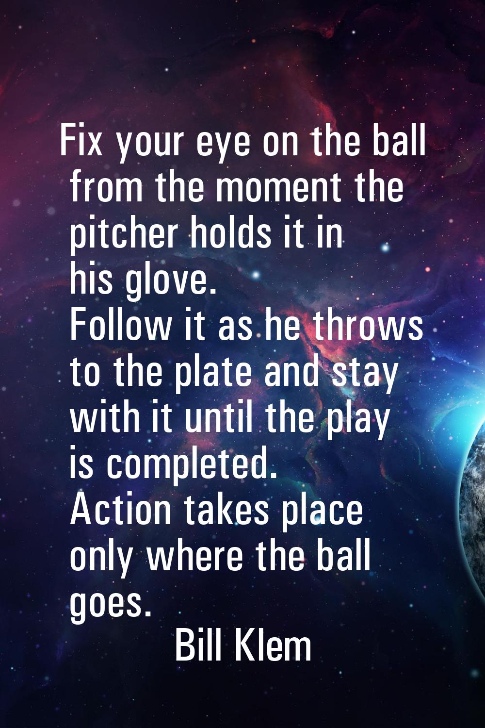 Fix your eye on the ball from the moment the pitcher holds it in his glove. Follow it as he throws 
