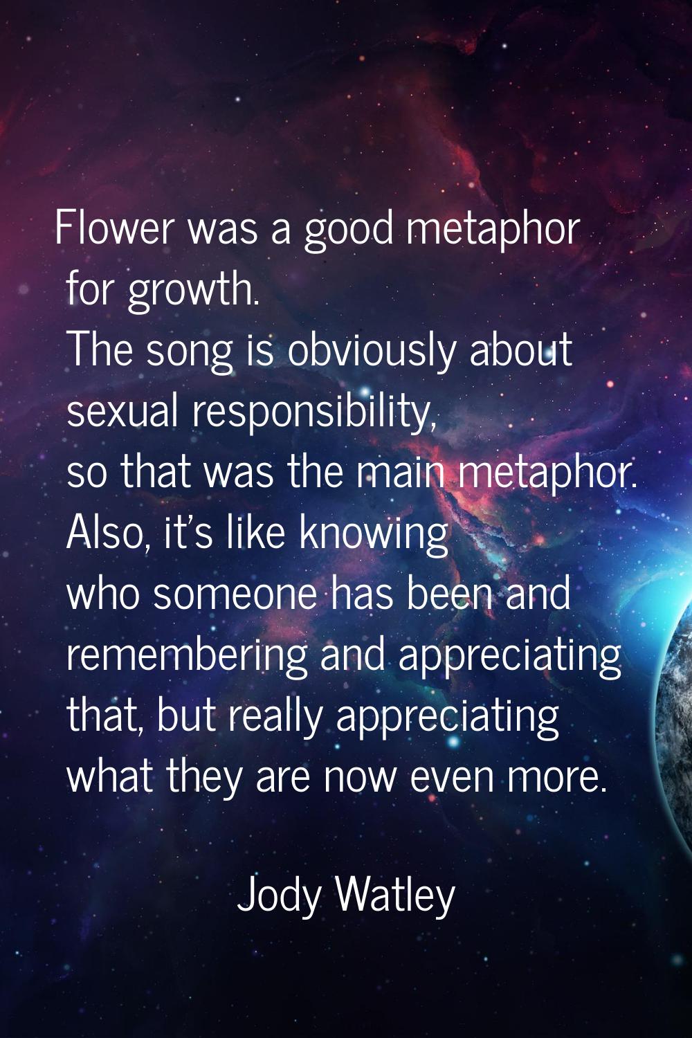 Flower was a good metaphor for growth. The song is obviously about sexual responsibility, so that w