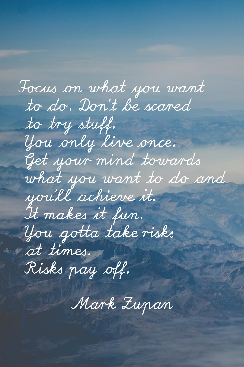 Focus on what you want to do. Don't be scared to try stuff. You only live once. Get your mind towar