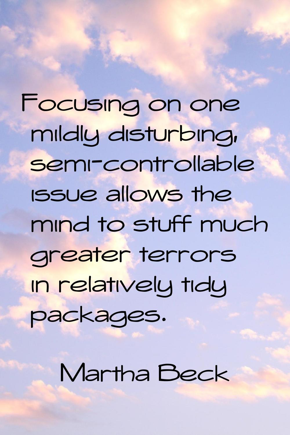 Focusing on one mildly disturbing, semi-controllable issue allows the mind to stuff much greater te