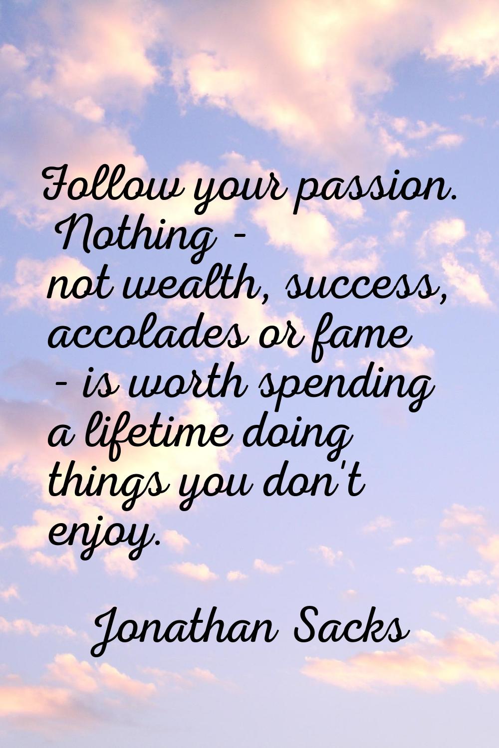 Follow your passion. Nothing - not wealth, success, accolades or fame - is worth spending a lifetim