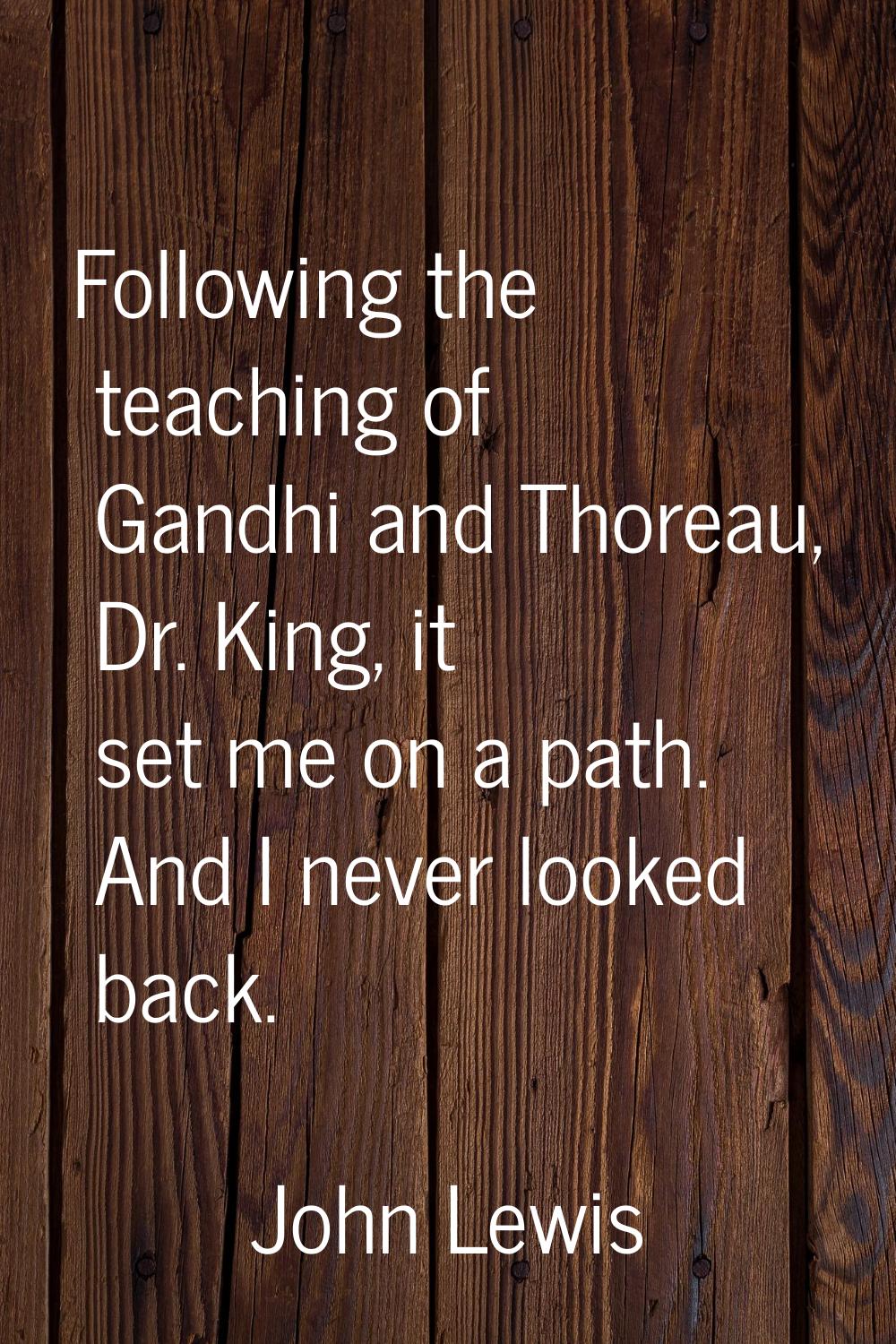Following the teaching of Gandhi and Thoreau, Dr. King, it set me on a path. And I never looked bac