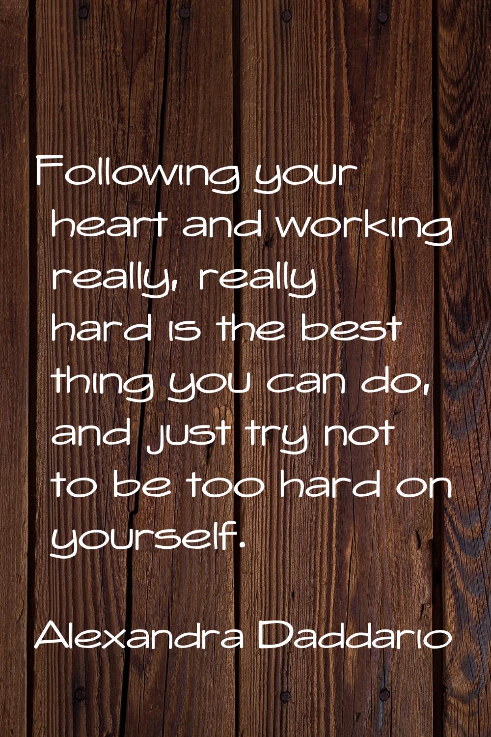 Following your heart and working really, really hard is the best thing you can do, and just try not