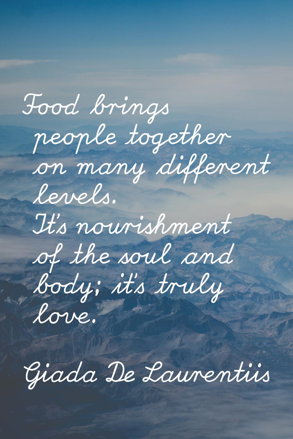 Food brings people together on many different levels. It's nourishment of the soul and body; it's t
