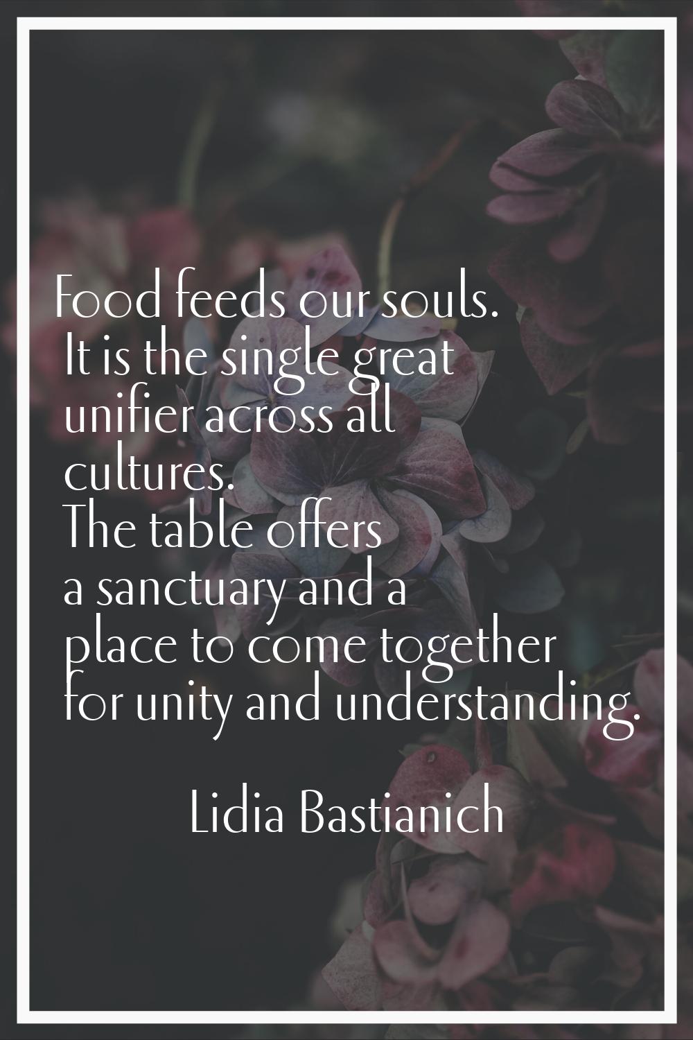 Food feeds our souls. It is the single great unifier across all cultures. The table offers a sanctu