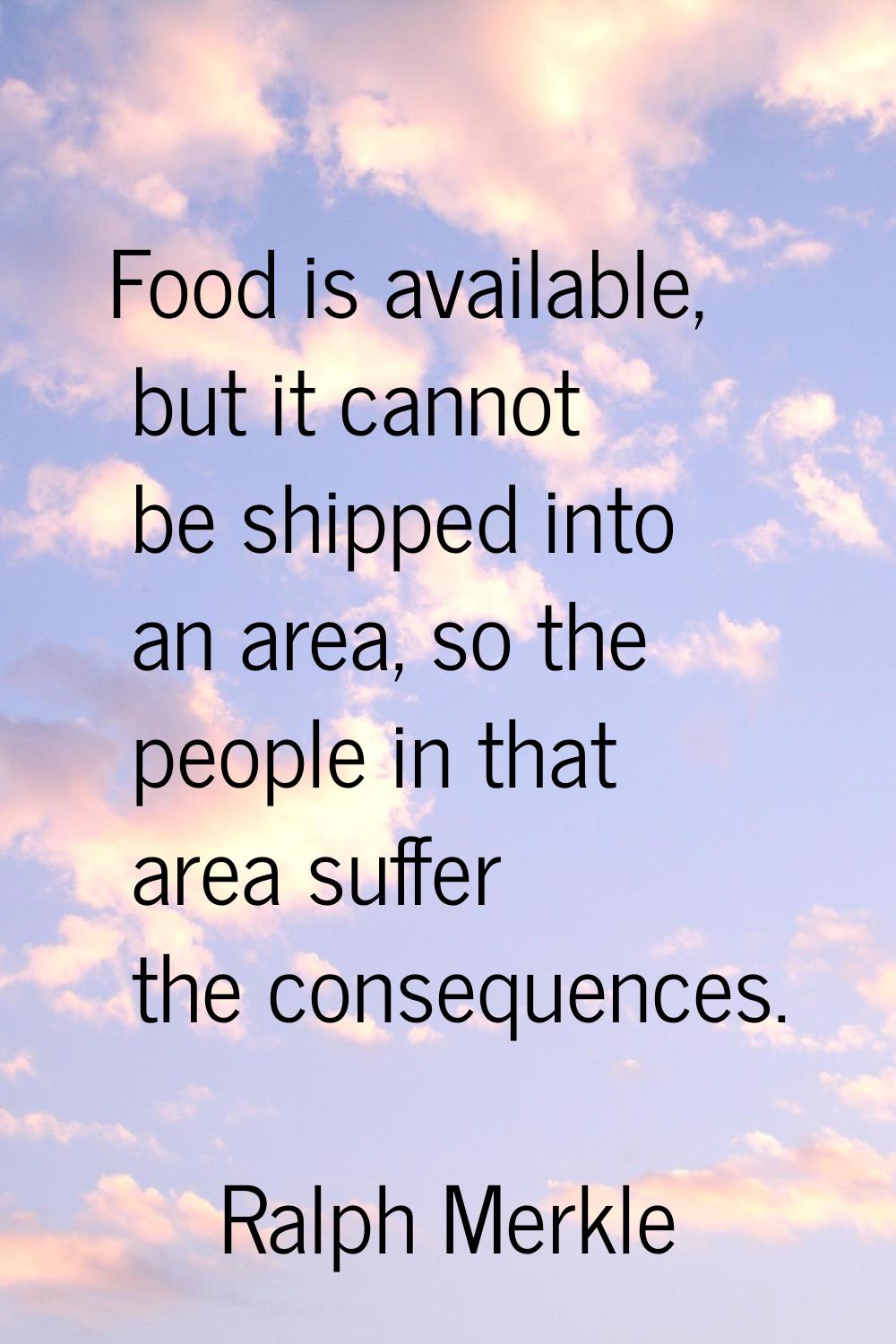 Food is available, but it cannot be shipped into an area, so the people in that area suffer the con