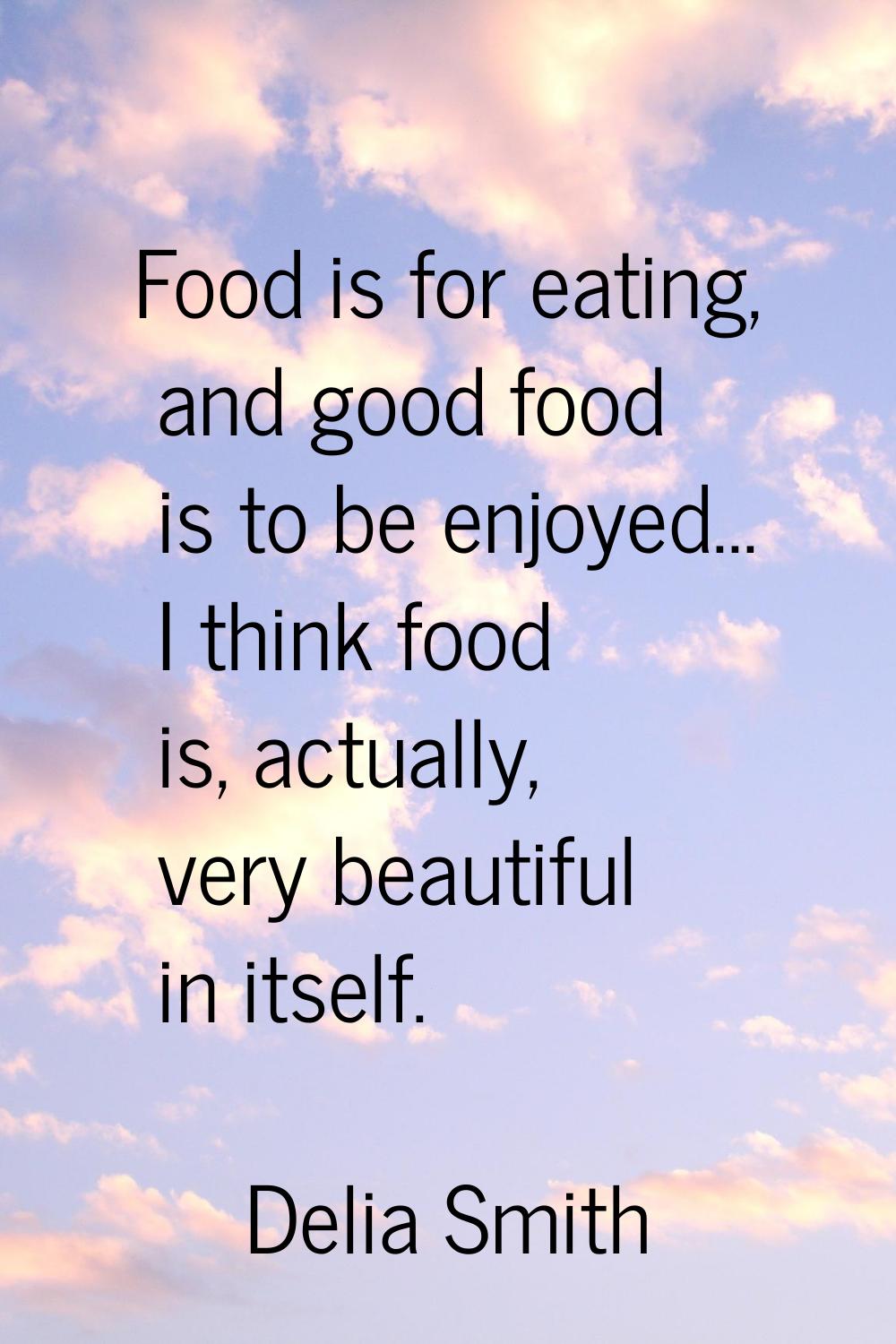 Food is for eating, and good food is to be enjoyed... I think food is, actually, very beautiful in 