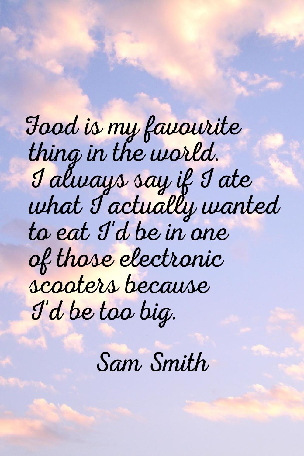 Food is my favourite thing in the world. I always say if I ate what I actually wanted to eat I'd be