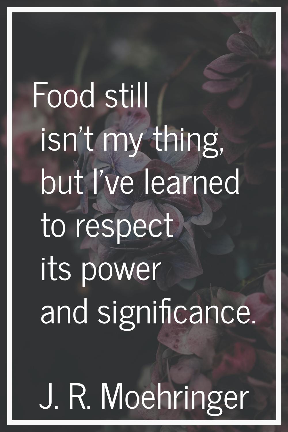 Food still isn't my thing, but I've learned to respect its power and significance.