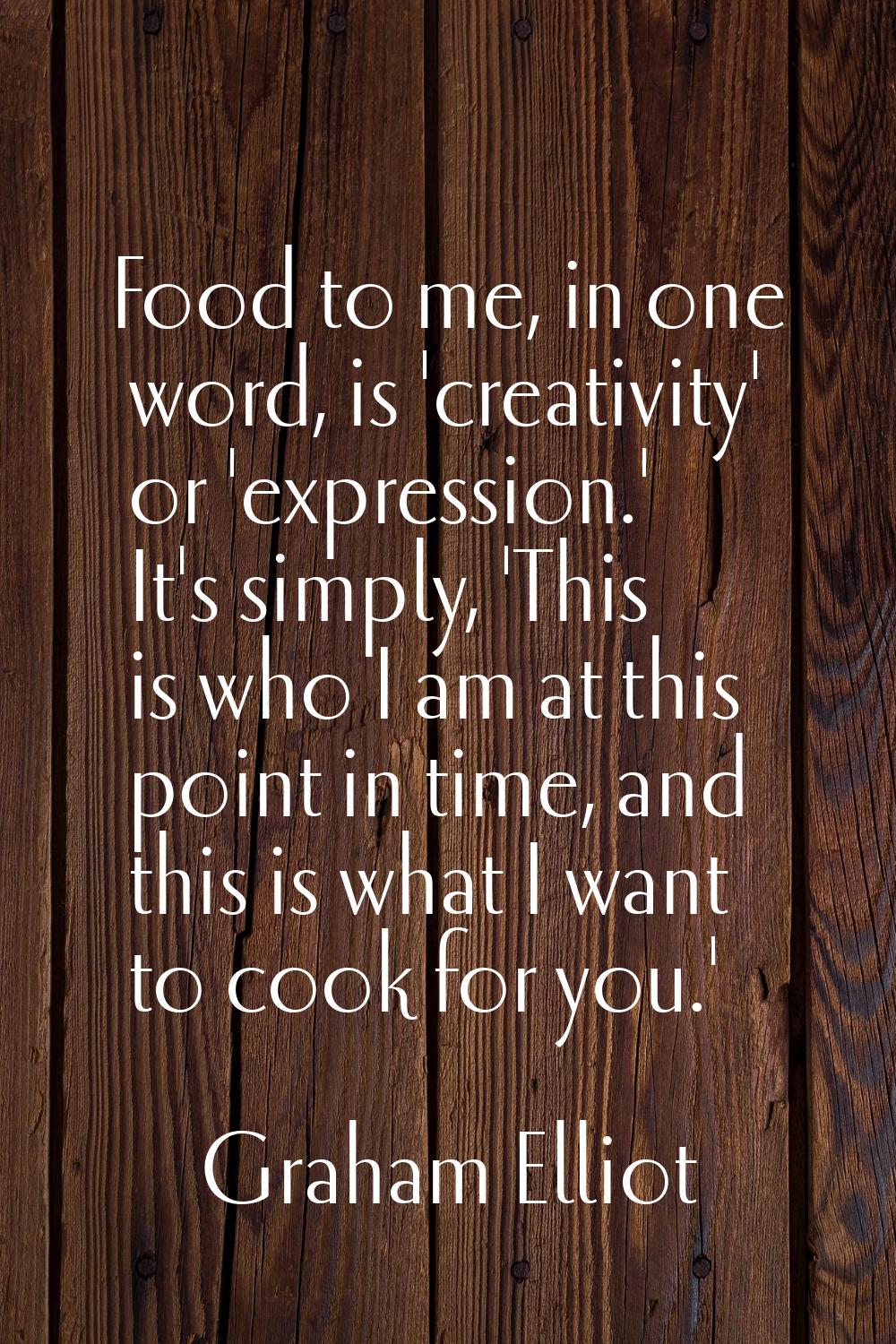 Food to me, in one word, is 'creativity' or 'expression.' It's simply, 'This is who I am at this po