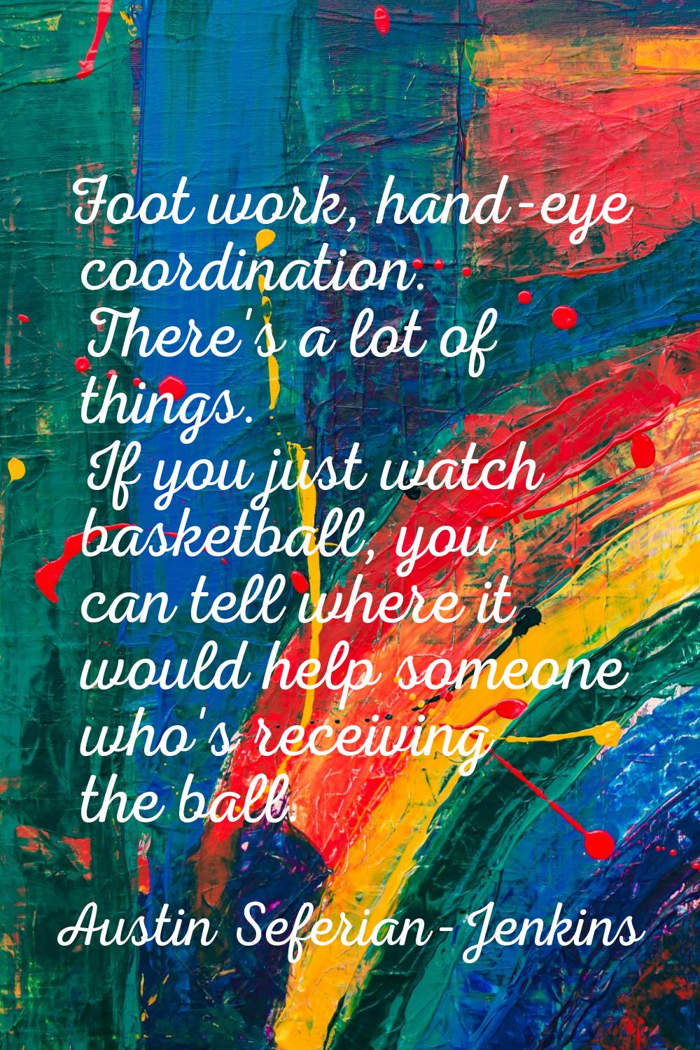 Foot work, hand-eye coordination. There's a lot of things. If you just watch basketball, you can te