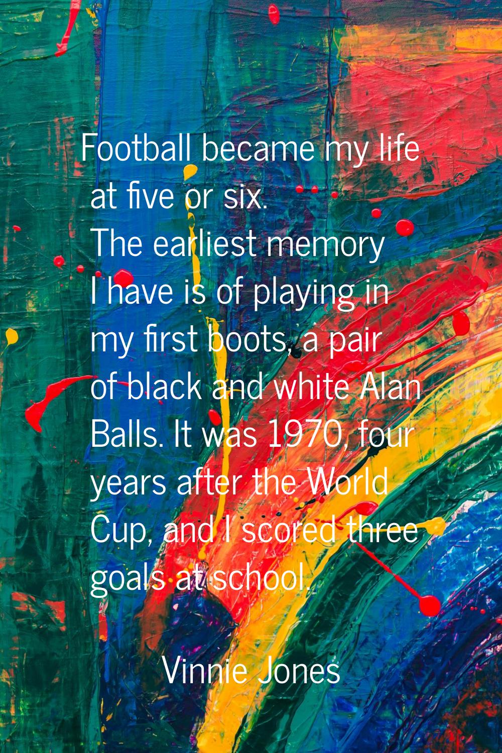 Football became my life at five or six. The earliest memory I have is of playing in my first boots,