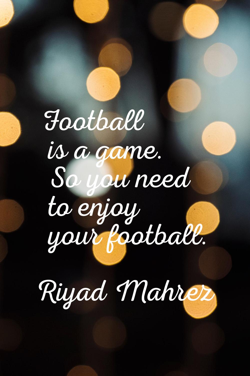 Football is a game. So you need to enjoy your football.