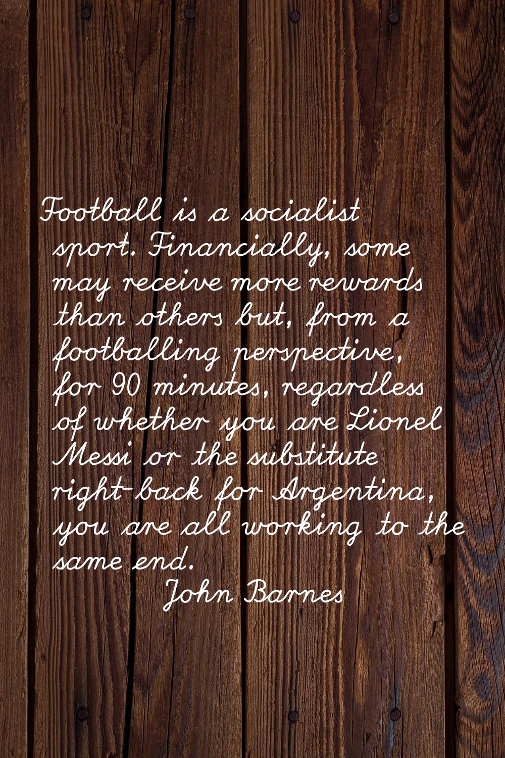 Football is a socialist sport. Financially, some may receive more rewards than others but, from a f