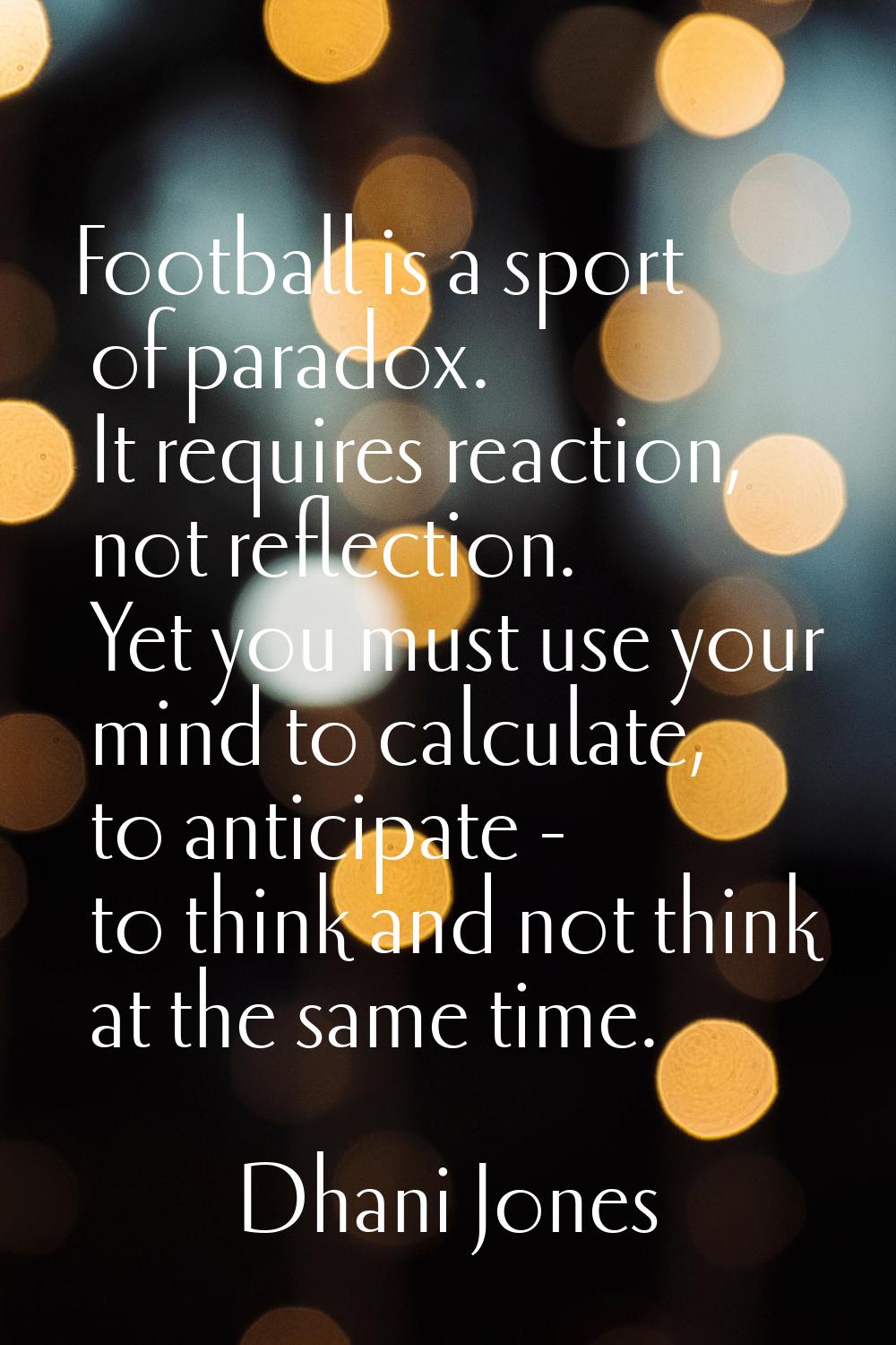 Football is a sport of paradox. It requires reaction, not reflection. Yet you must use your mind to