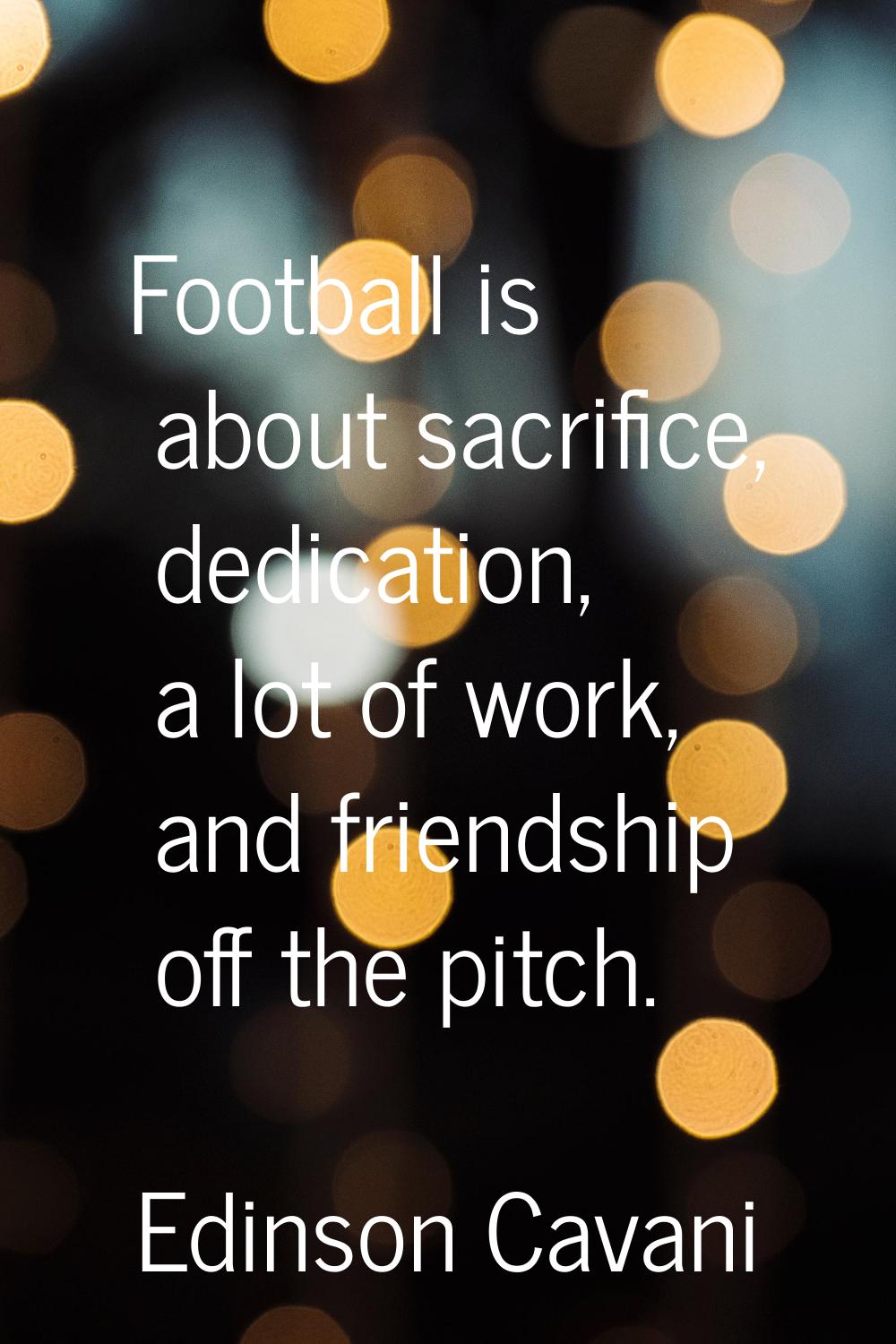 Football is about sacrifice, dedication, a lot of work, and friendship off the pitch.