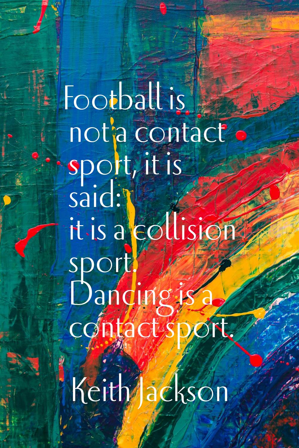 Football is not a contact sport, it is said: it is a collision sport. Dancing is a contact sport.