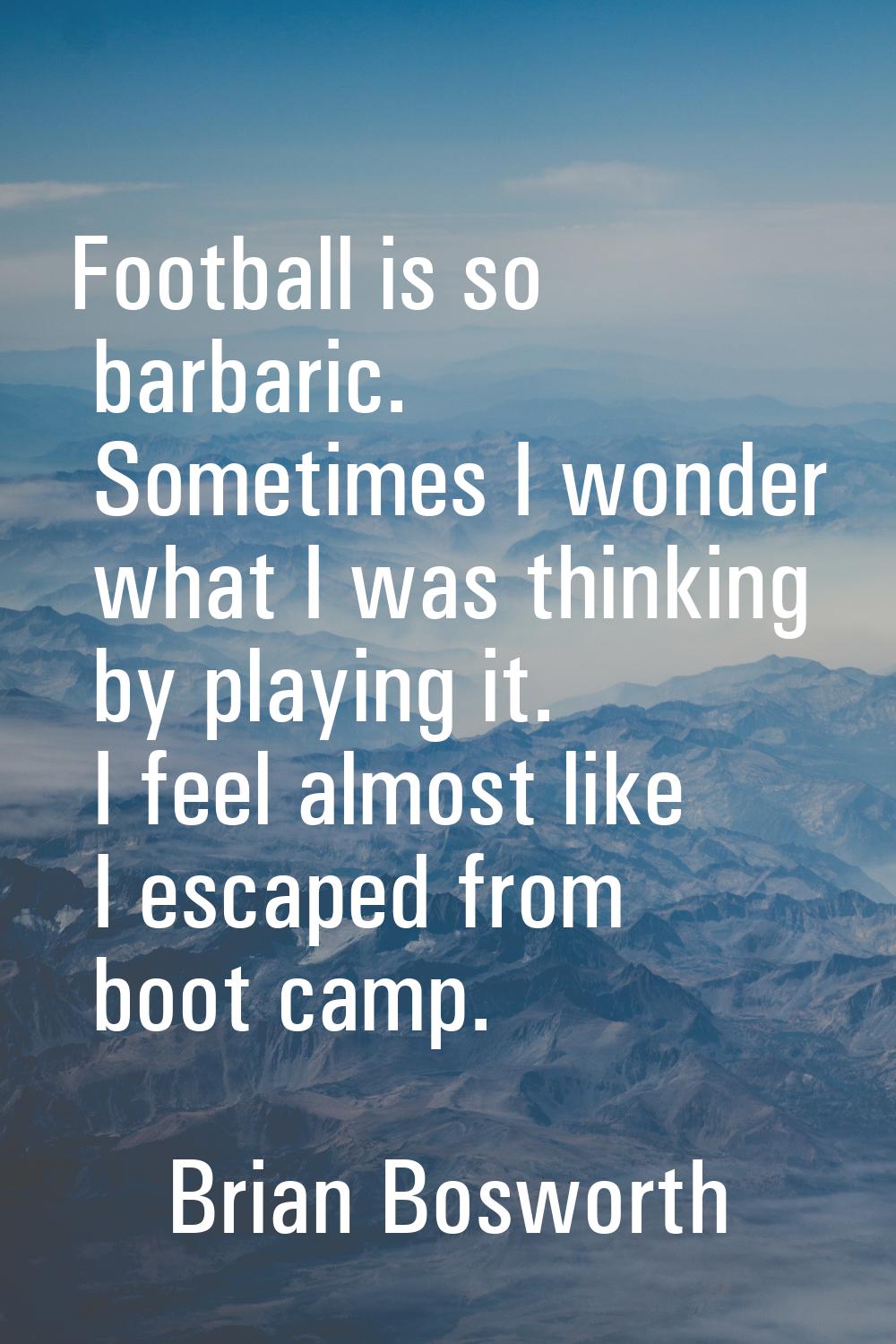 Football is so barbaric. Sometimes I wonder what I was thinking by playing it. I feel almost like I