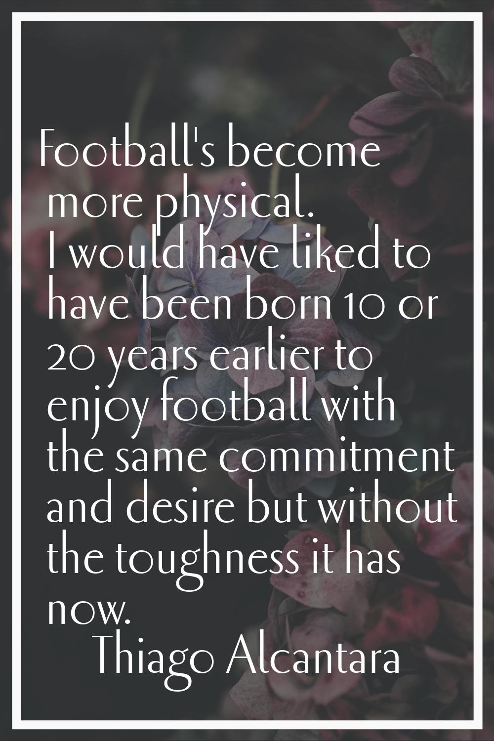 Football's become more physical. I would have liked to have been born 10 or 20 years earlier to enj