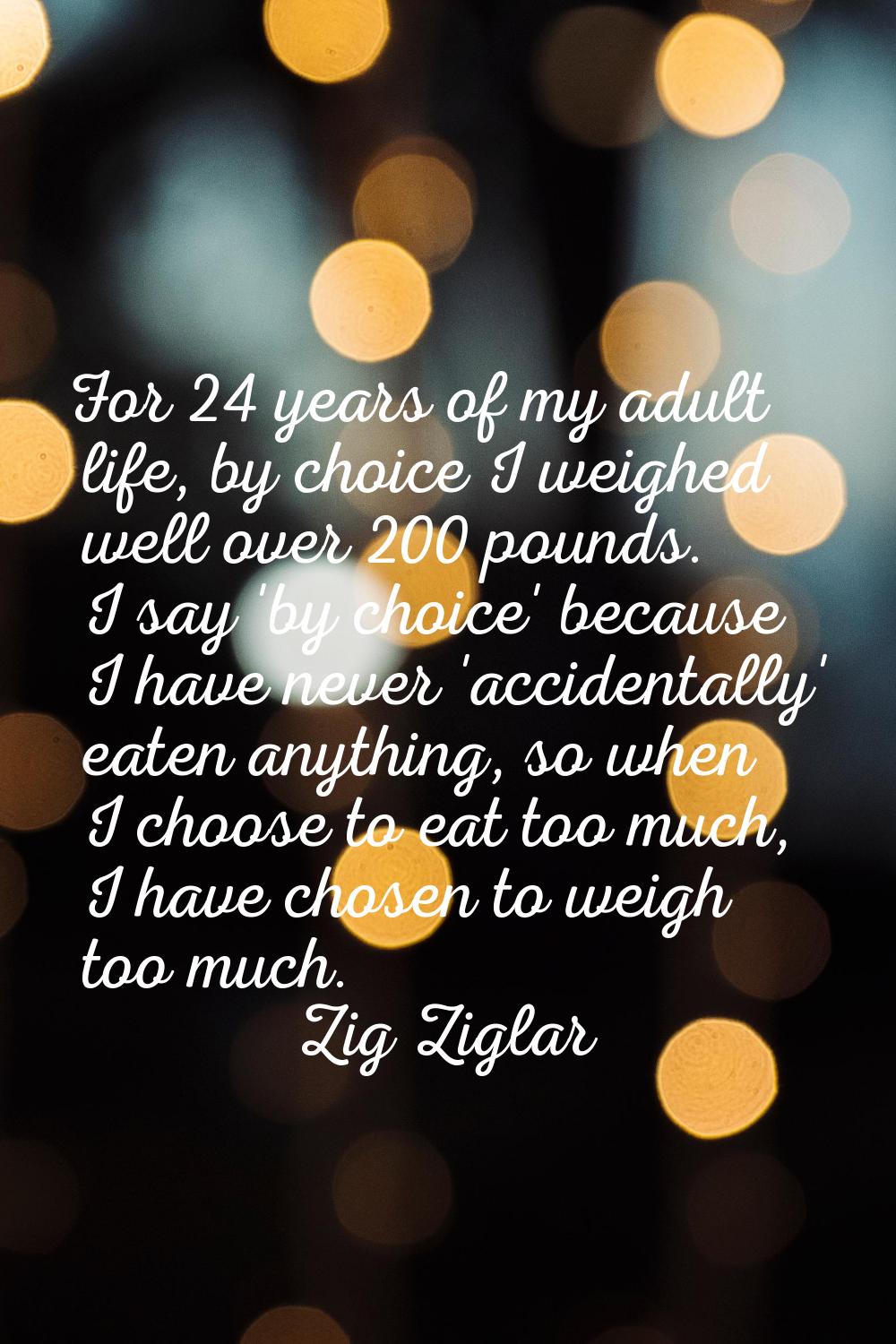 For 24 years of my adult life, by choice I weighed well over 200 pounds. I say 'by choice' because 