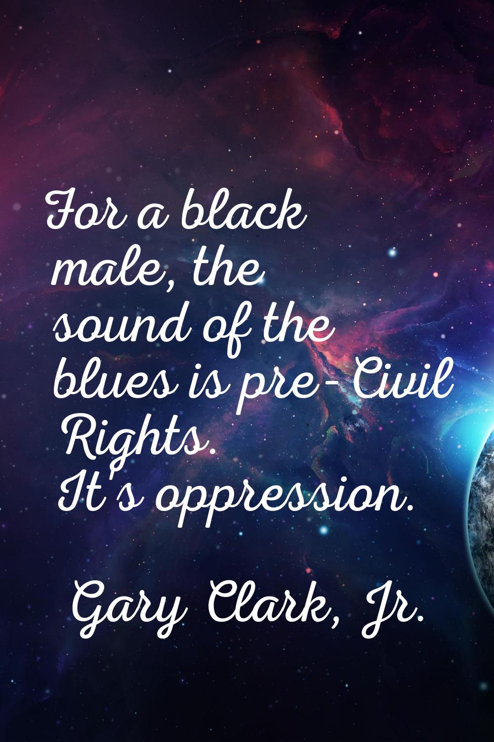 For a black male, the sound of the blues is pre-Civil Rights. It's oppression.