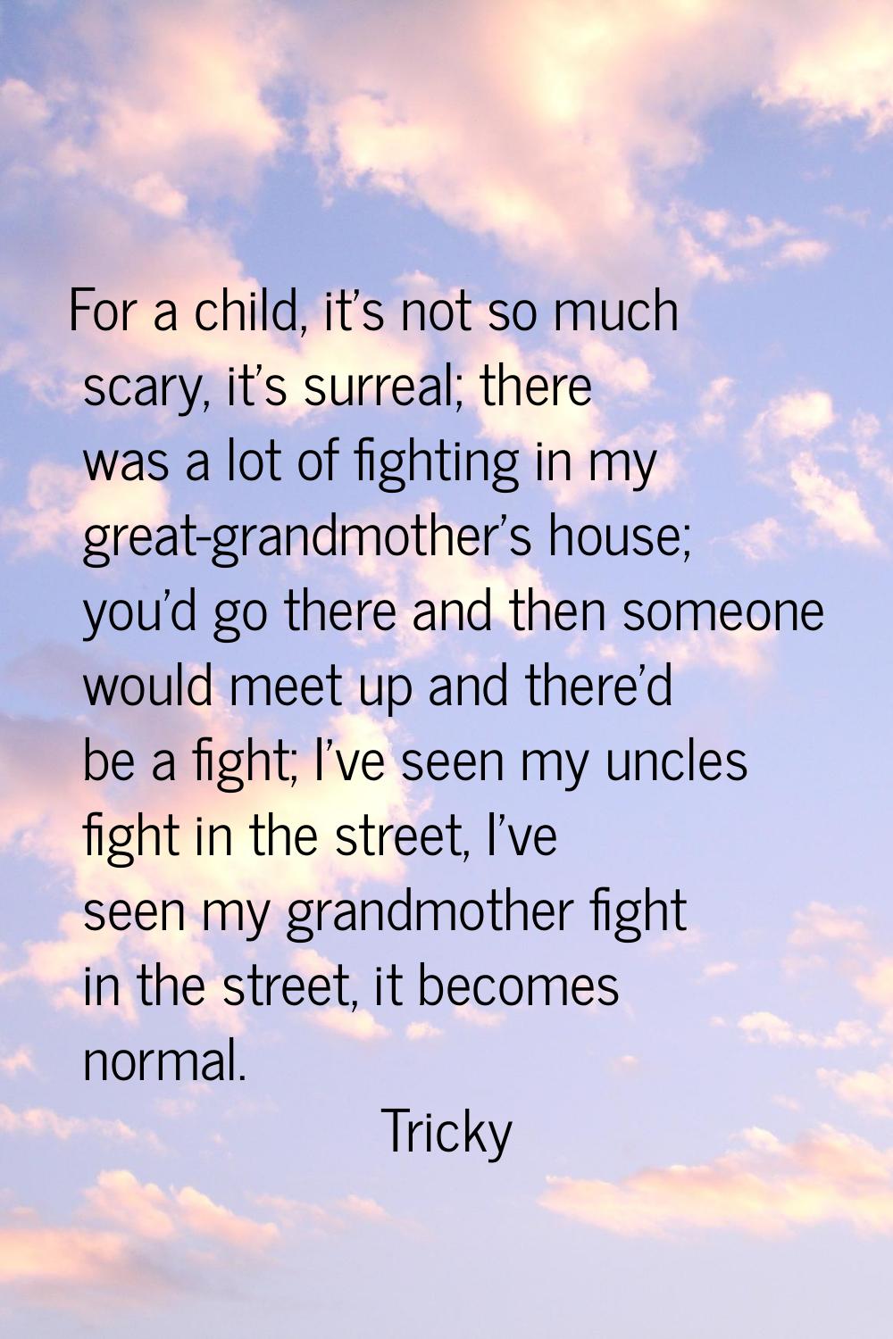 For a child, it's not so much scary, it's surreal; there was a lot of fighting in my great-grandmot