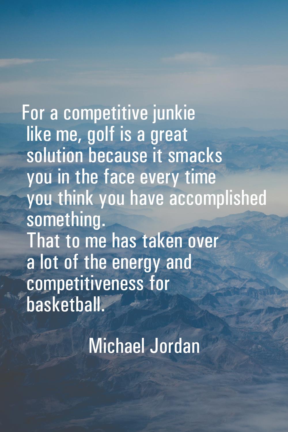 For a competitive junkie like me, golf is a great solution because it smacks you in the face every 