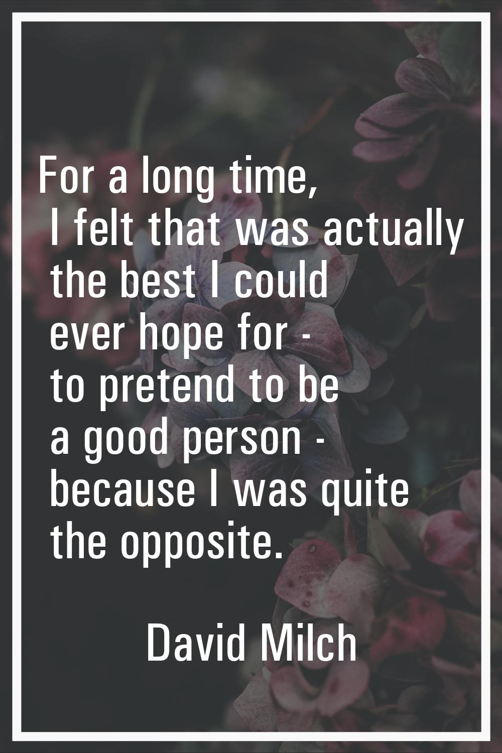 For a long time, I felt that was actually the best I could ever hope for - to pretend to be a good 