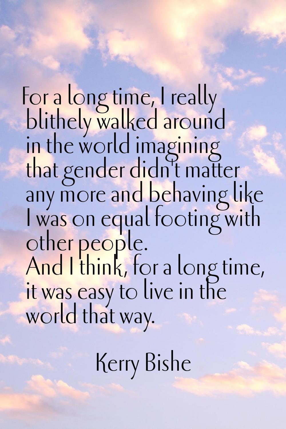 For a long time, I really blithely walked around in the world imagining that gender didn't matter a
