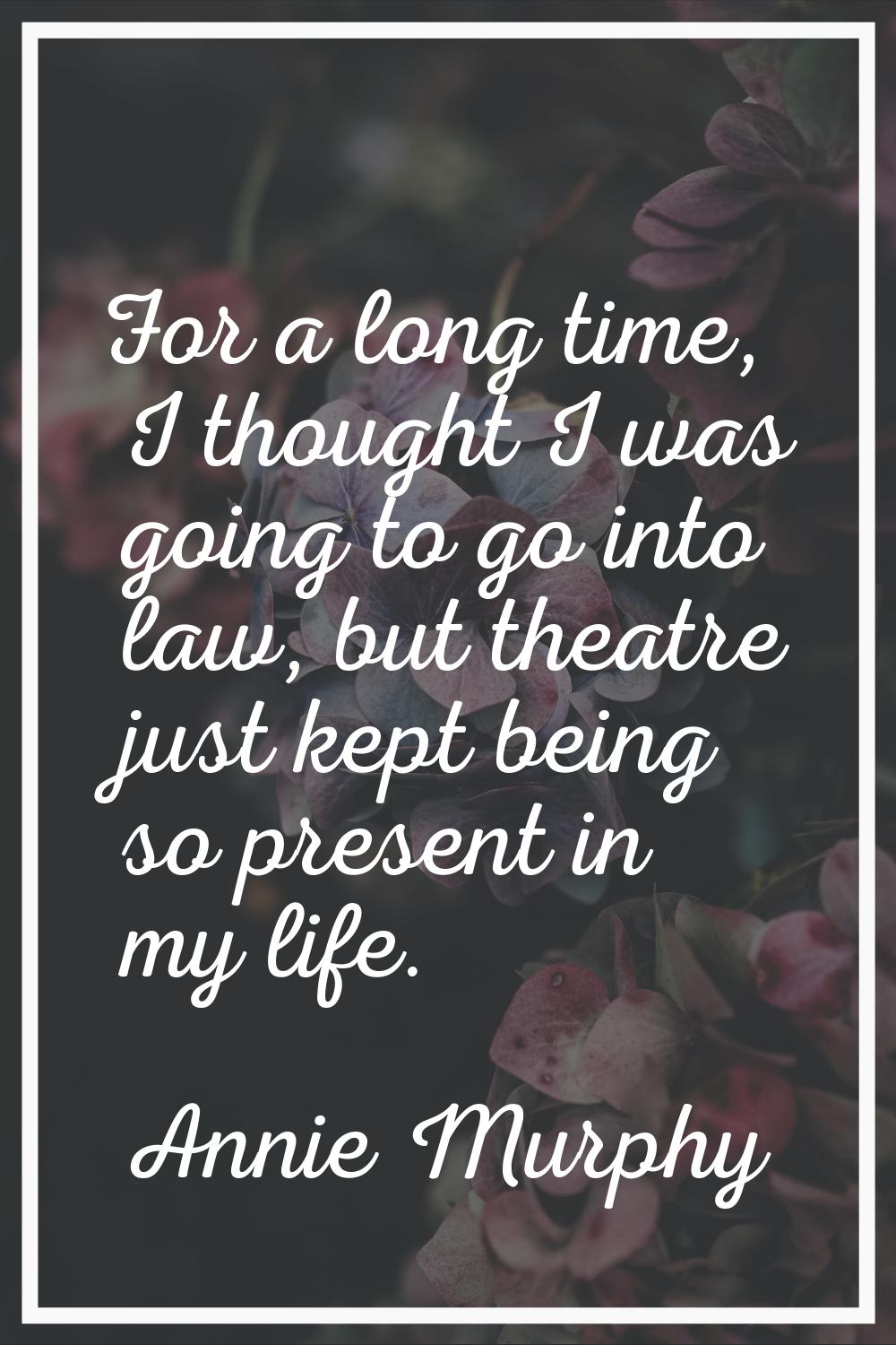 For a long time, I thought I was going to go into law, but theatre just kept being so present in my