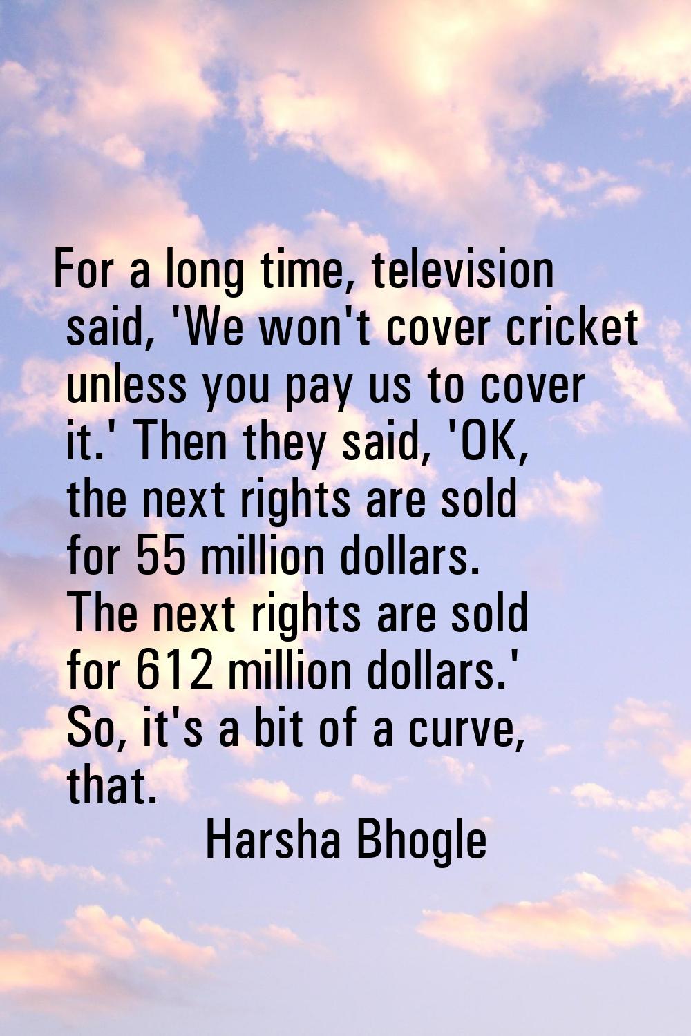 For a long time, television said, 'We won't cover cricket unless you pay us to cover it.' Then they