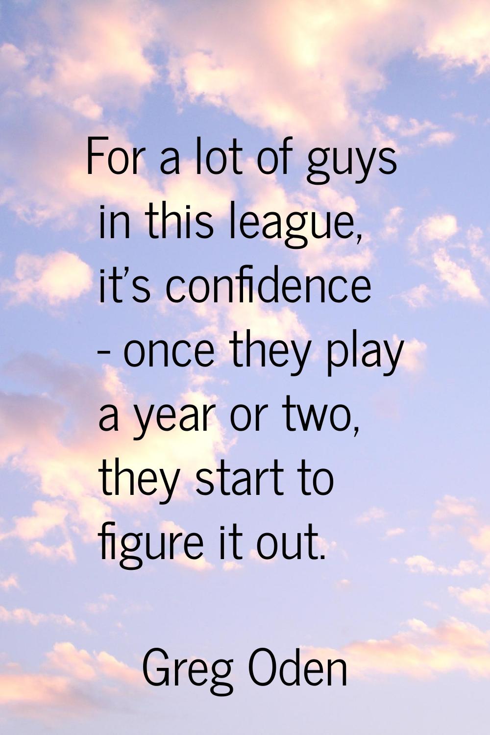 For a lot of guys in this league, it's confidence - once they play a year or two, they start to fig
