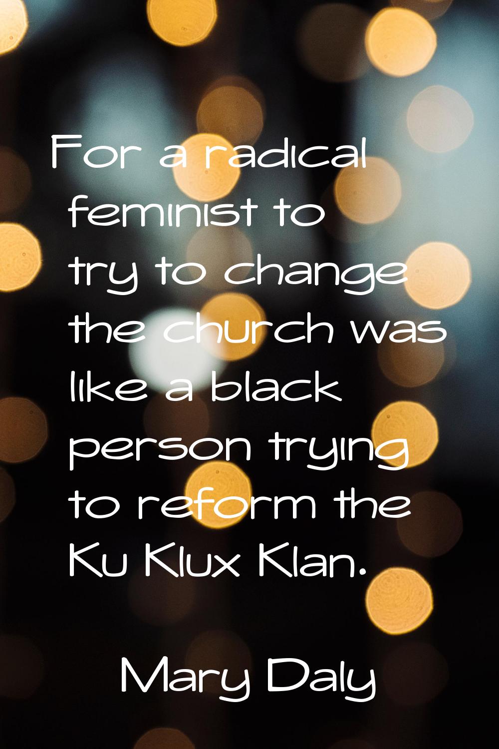 For a radical feminist to try to change the church was like a black person trying to reform the Ku 