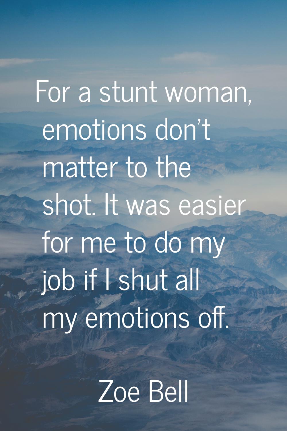 For a stunt woman, emotions don't matter to the shot. It was easier for me to do my job if I shut a