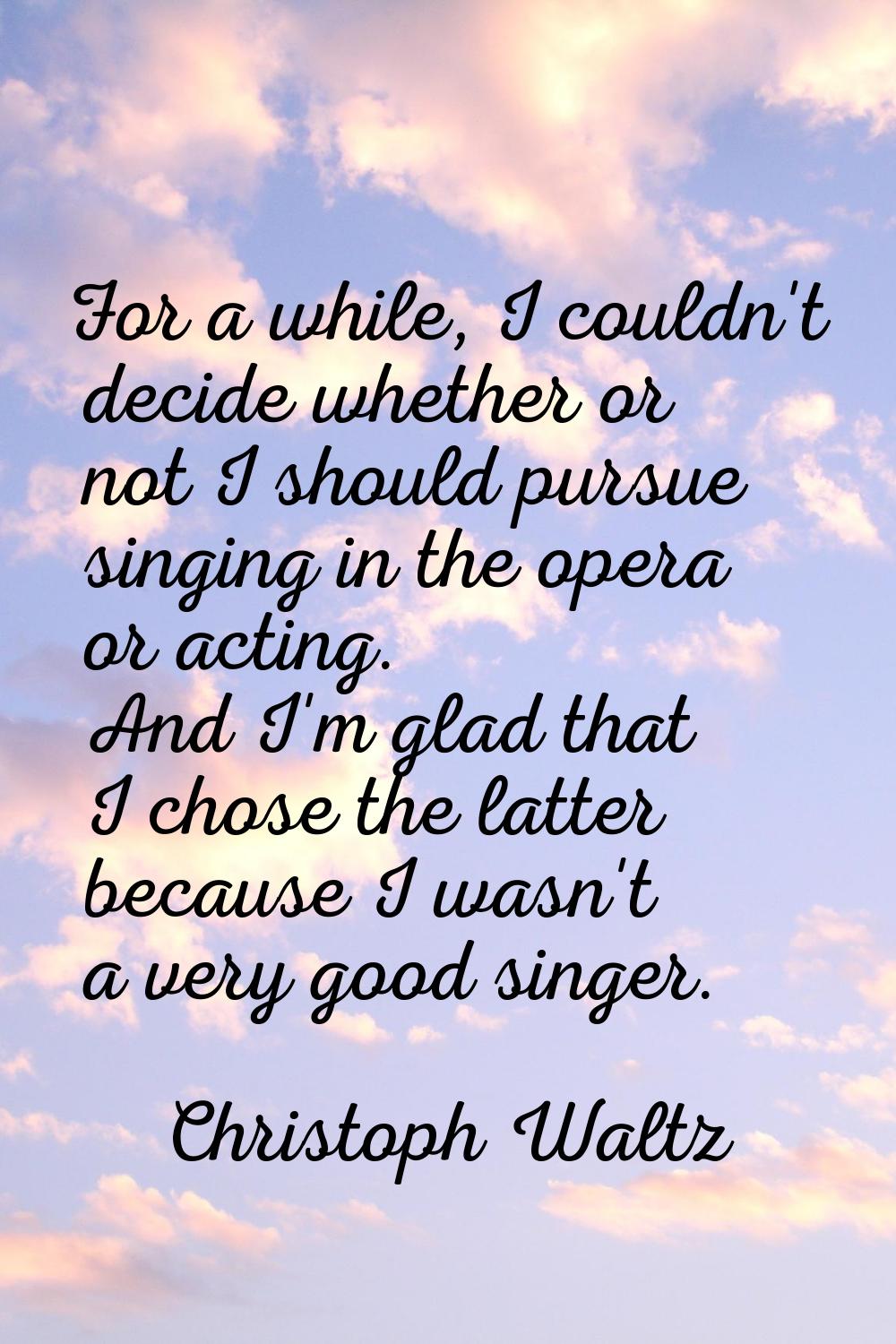 For a while, I couldn't decide whether or not I should pursue singing in the opera or acting. And I