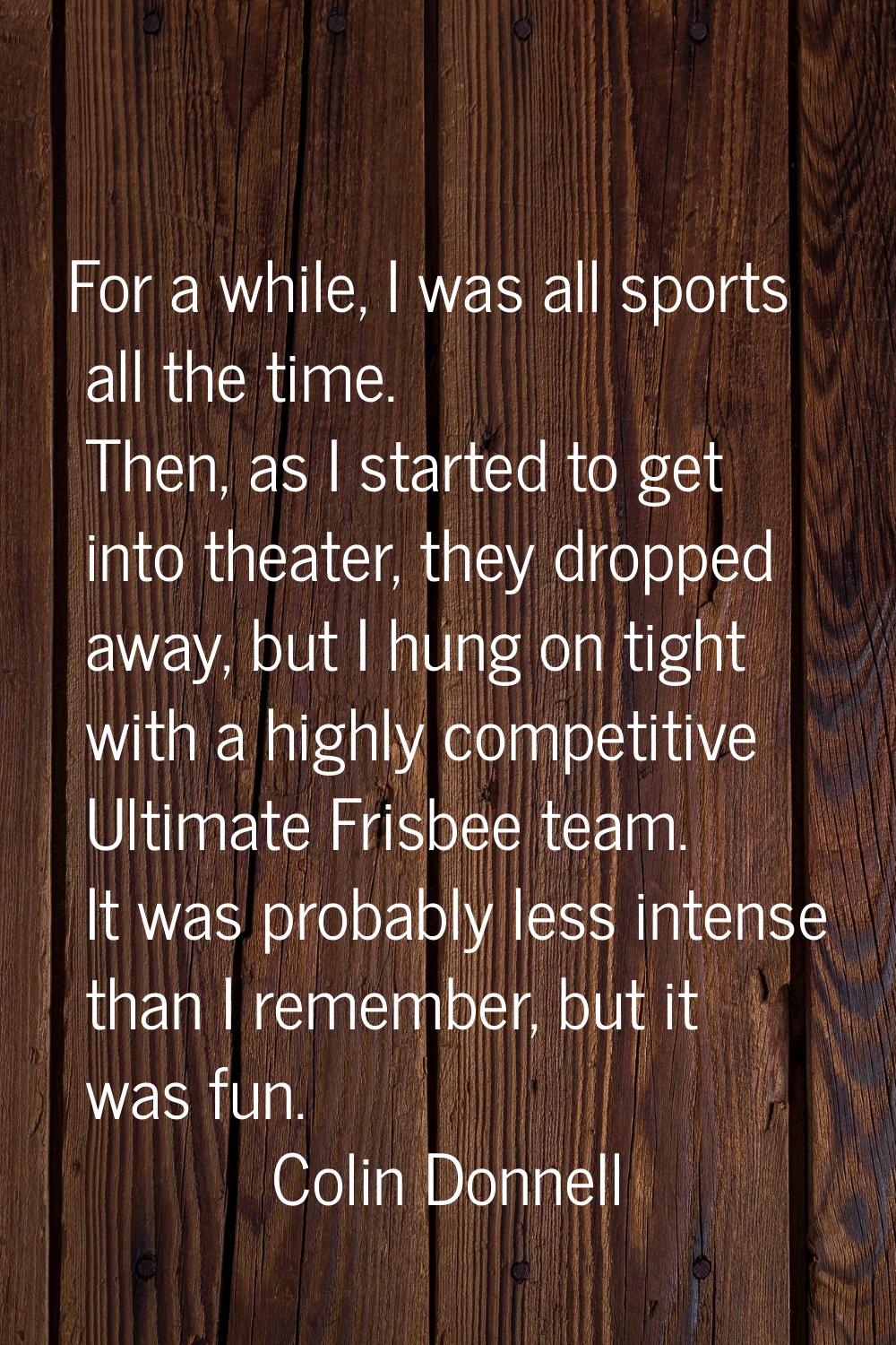 For a while, I was all sports all the time. Then, as I started to get into theater, they dropped aw