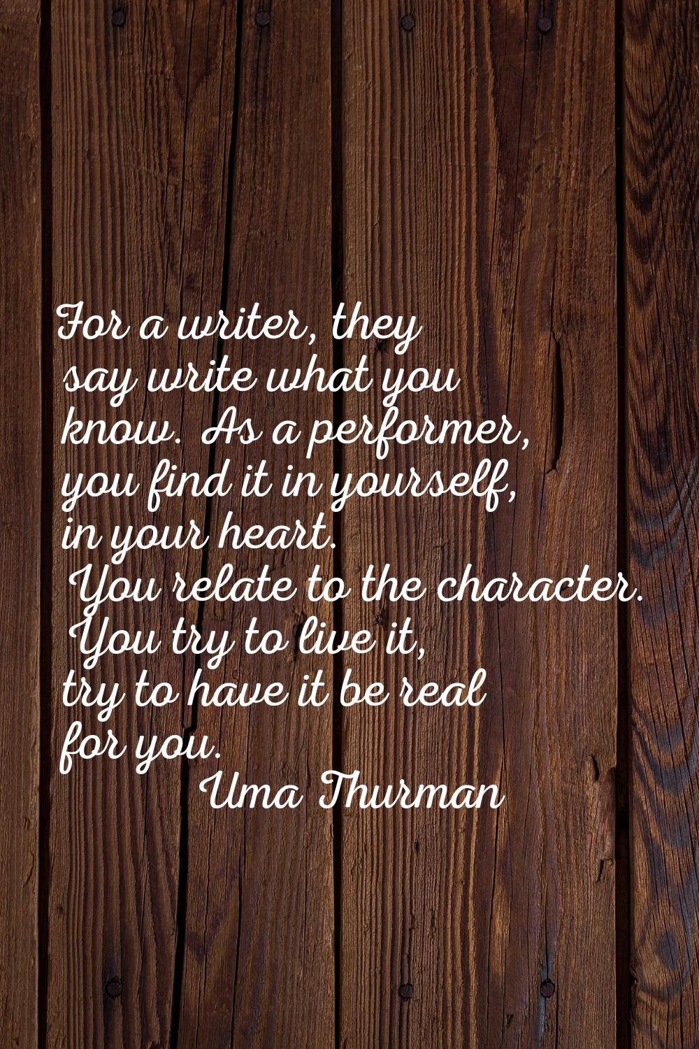 For a writer, they say write what you know. As a performer, you find it in yourself, in your heart.