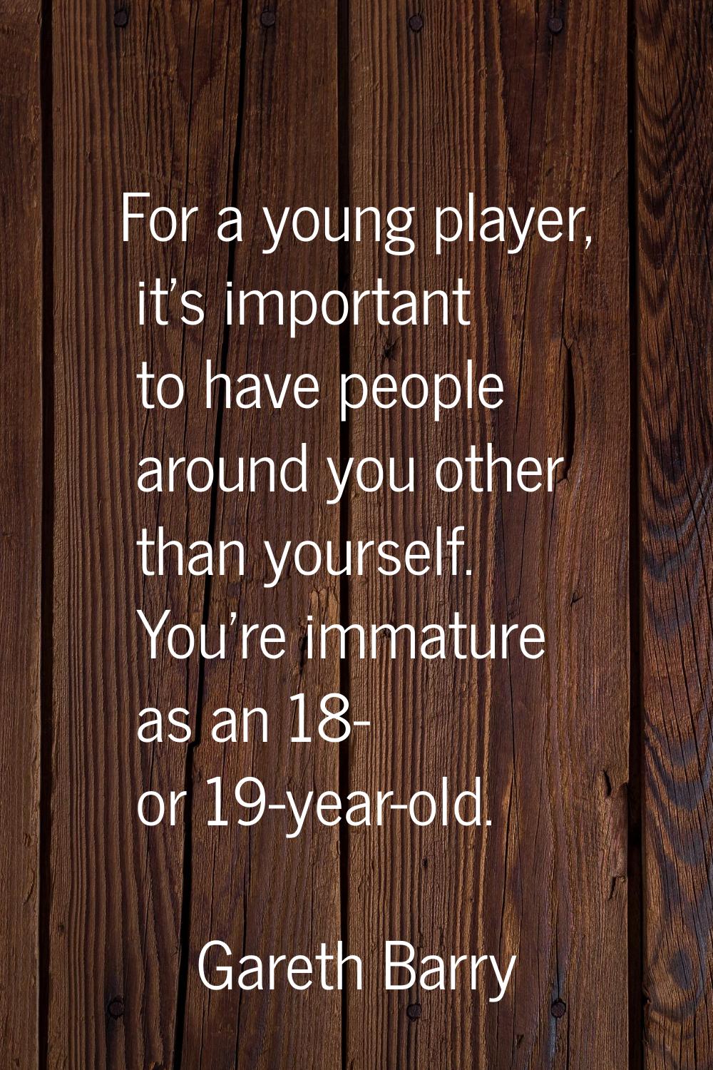 For a young player, it's important to have people around you other than yourself. You're immature a