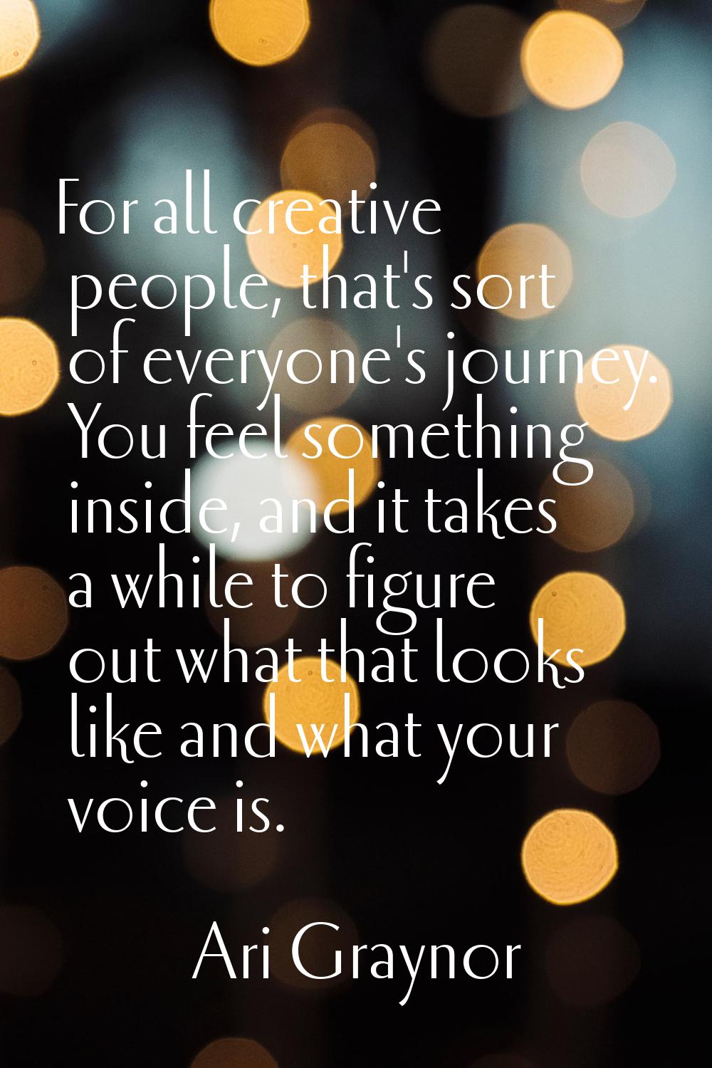 For all creative people, that's sort of everyone's journey. You feel something inside, and it takes