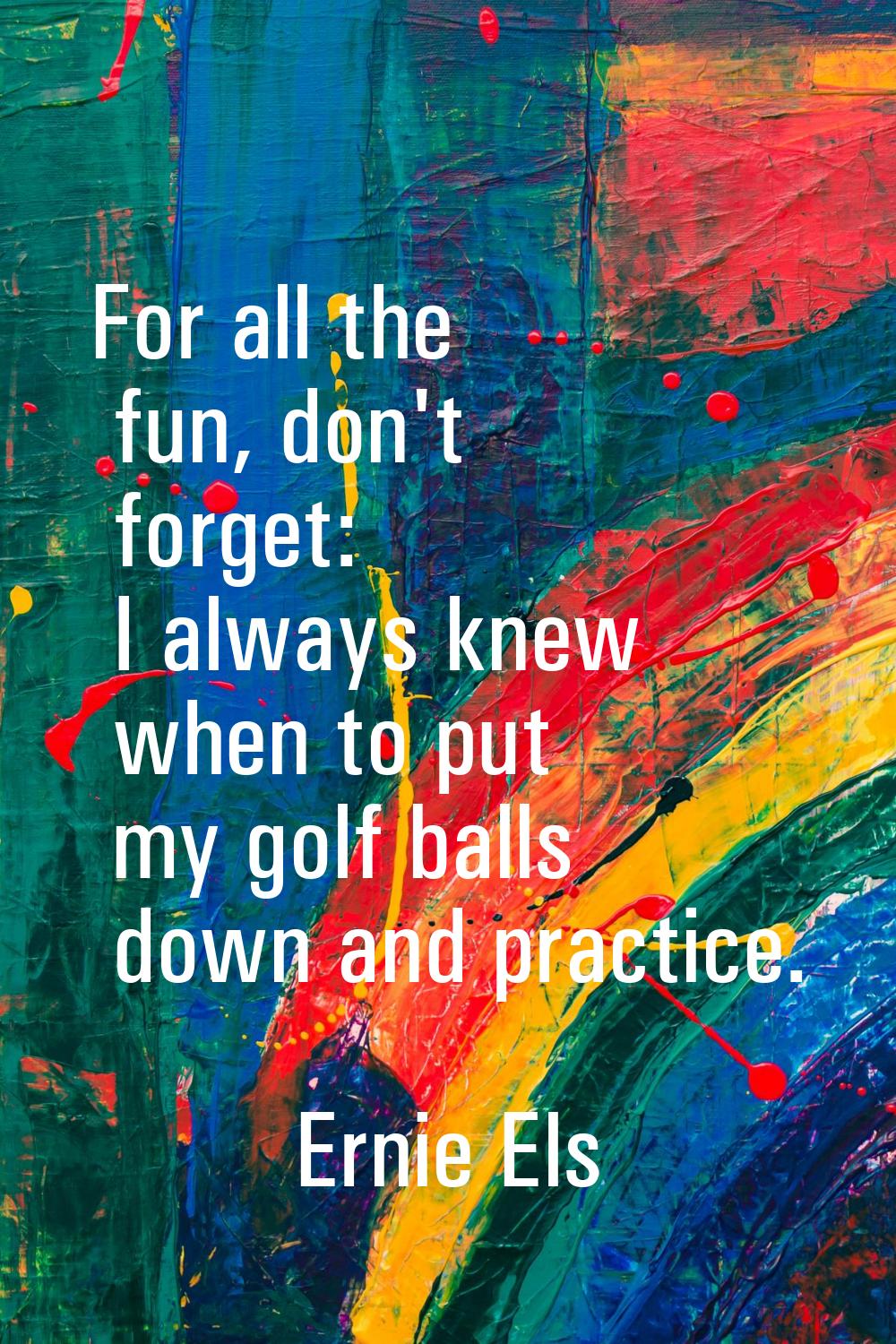 For all the fun, don't forget: I always knew when to put my golf balls down and practice.