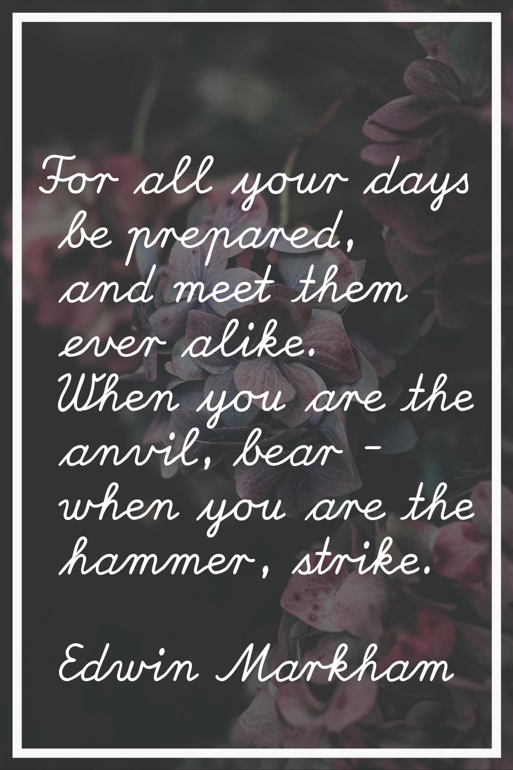 For all your days be prepared, and meet them ever alike. When you are the anvil, bear - when you ar