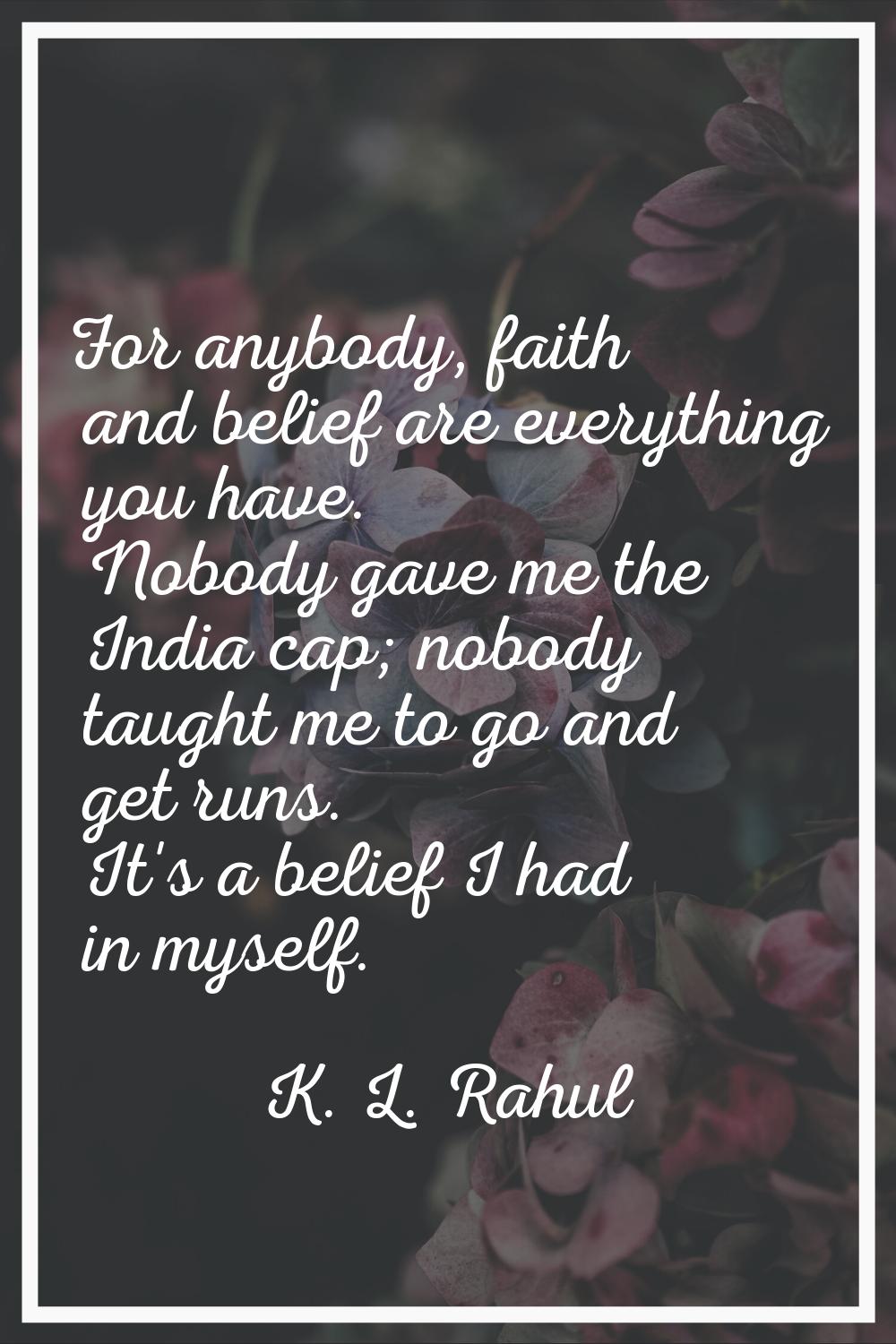 For anybody, faith and belief are everything you have. Nobody gave me the India cap; nobody taught 