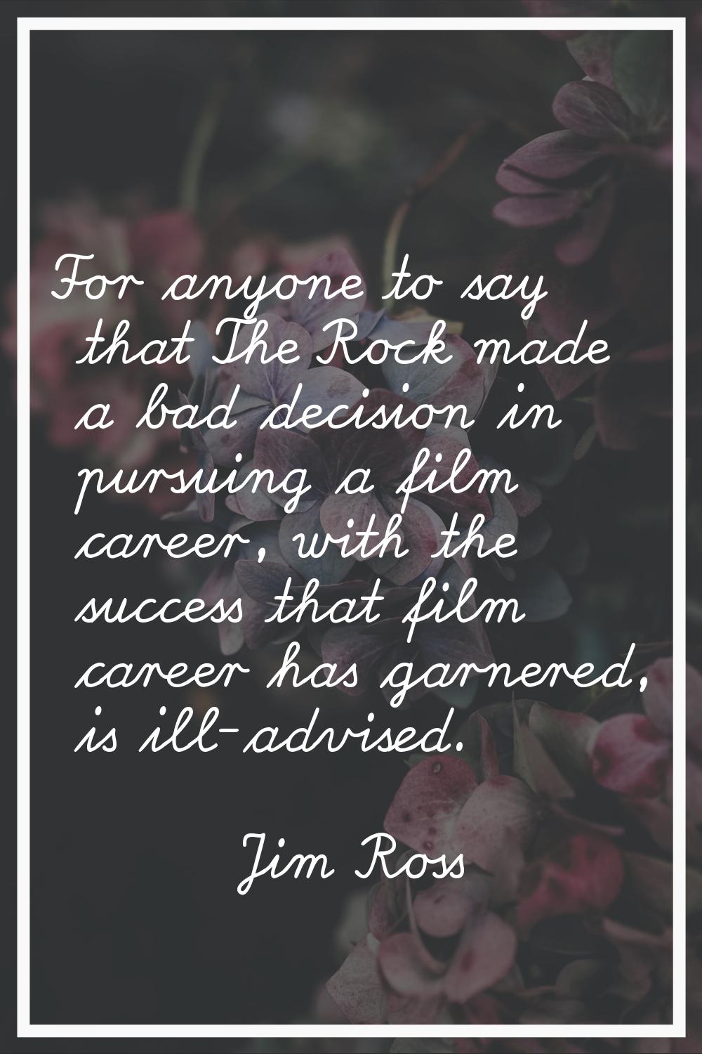 For anyone to say that The Rock made a bad decision in pursuing a film career, with the success tha